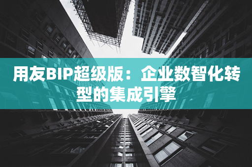 用友BIP超级版：企业数智化转型的集成引擎