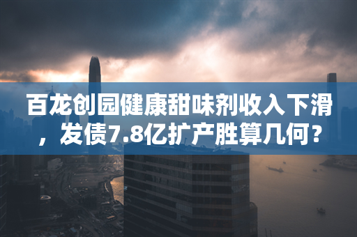 百龙创园健康甜味剂收入下滑，发债7.8亿扩产胜算几何？