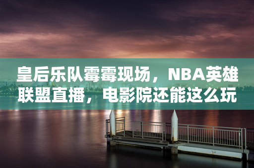 皇后乐队霉霉现场，NBA英雄联盟直播，电影院还能这么玩？