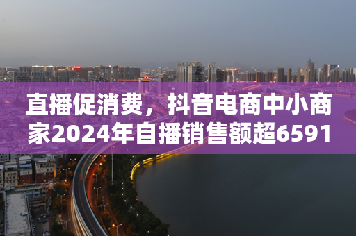 直播促消费，抖音电商中小商家2024年自播销售额超6591亿元