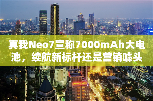 真我Neo7宣称7000mAh大电池，续航新标杆还是营销噱头？