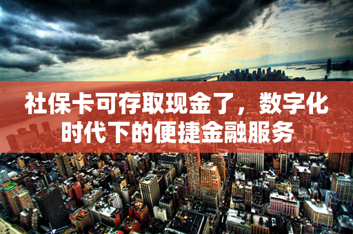 社保卡可存取现金了，数字化时代下的便捷金融服务