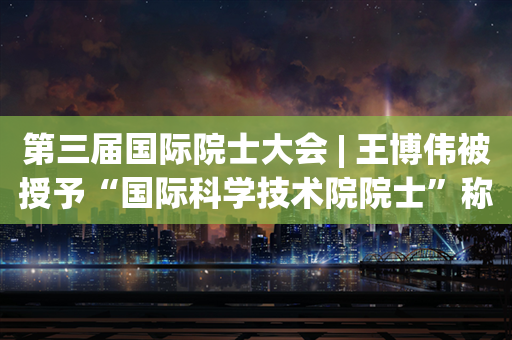 第三届国际院士大会 | 王博伟被授予“国际科学技术院院士”称号