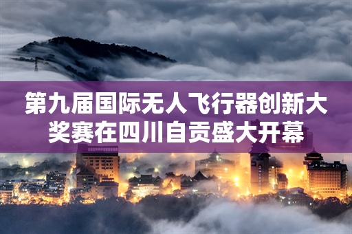 第九届国际无人飞行器创新大奖赛在四川自贡盛大开幕