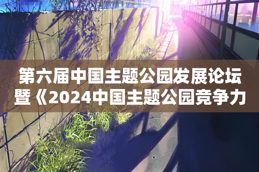 第六届中国主题公园发展论坛暨《2024中国主题公园竞争力评价报告》发布在北京成功举行！