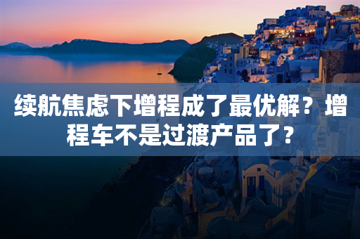 续航焦虑下增程成了最优解？增程车不是过渡产品了？