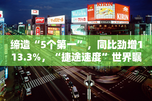 缔造“5个第一”，同比劲增113.3%，“捷途速度”世界瞩目！