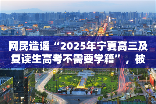 网民造谣“2025年宁夏高三及复读生高考不需要学籍”，被警方查处