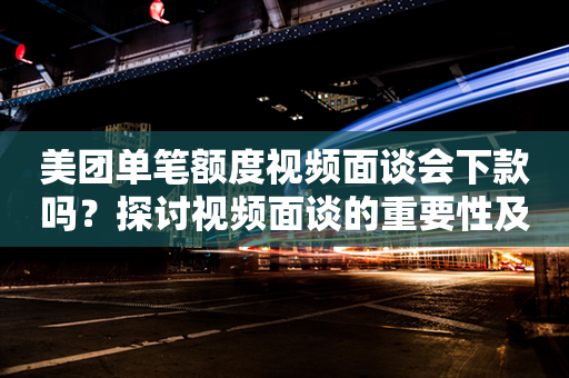 美团单笔额度视频面谈会下款吗？探讨视频面谈的重要性及是否可以跳过