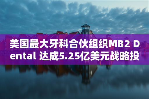 美国最大牙科合伙组织MB2 Dental 达成5.25亿美元战略投资