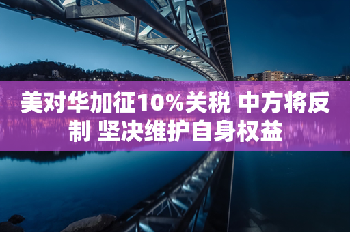 美对华加征10%关税 中方将反制 坚决维护自身权益