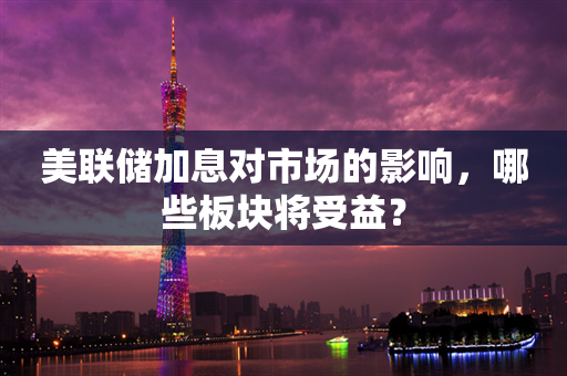 美联储加息对市场的影响，哪些板块将受益？