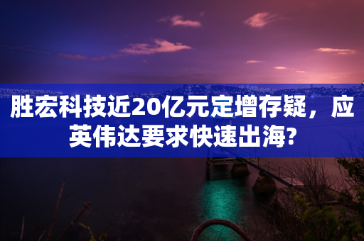 胜宏科技近20亿元定增存疑，应英伟达要求快速出海?