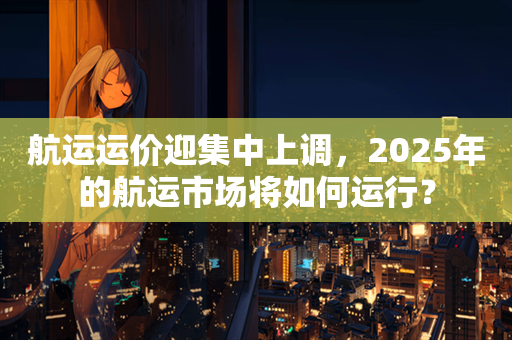 航运运价迎集中上调，2025年的航运市场将如何运行？