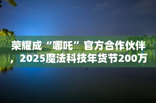 荣耀成“哪吒”官方合作伙伴，2025魔法科技年货节200万份好礼迎新年！