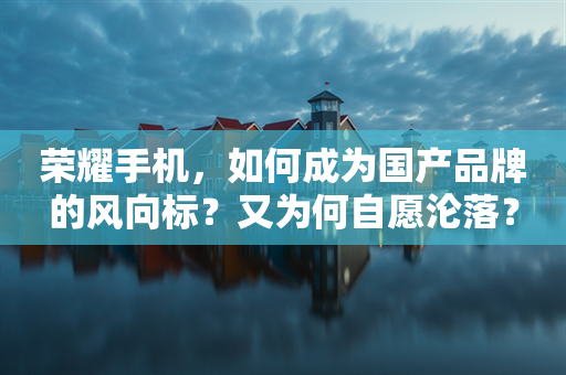 荣耀手机，如何成为国产品牌的风向标？又为何自愿沦落？