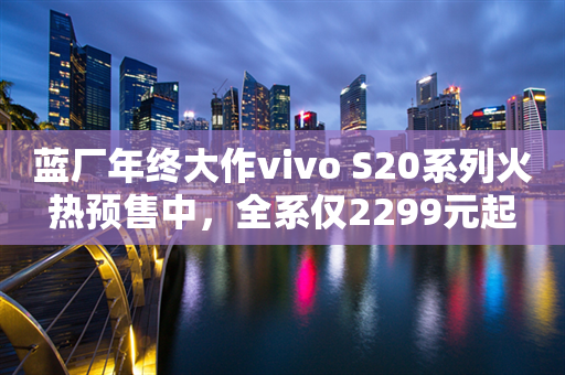 蓝厂年终大作vivo S20系列火热预售中，全系仅2299元起