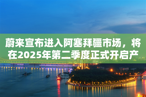 蔚来宣布进入阿塞拜疆市场，将在2025年第二季度正式开启产品交付