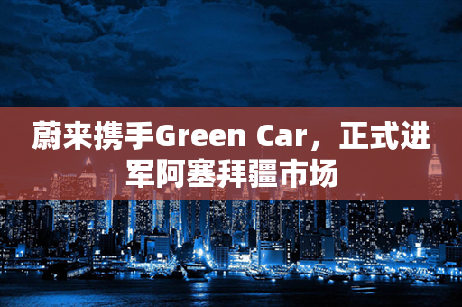 蔚来携手Green Car，正式进军阿塞拜疆市场