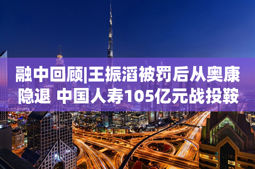 融中回顾|王振滔被罚后从奥康隐退 中国人寿105亿元战投鞍钢集团