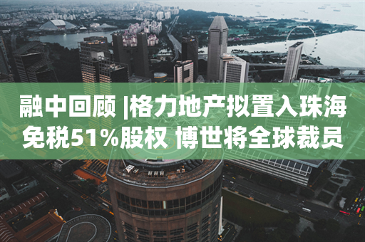 融中回顾 |格力地产拟置入珠海免税51%股权 博世将全球裁员5500人