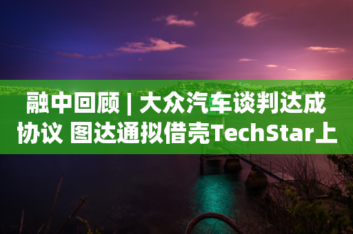 融中回顾 | 大众汽车谈判达成协议 图达通拟借壳TechStar上市