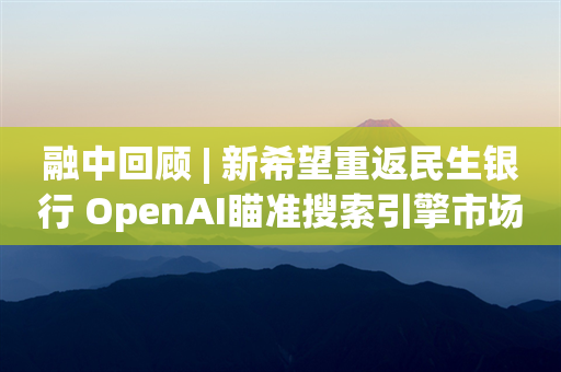 融中回顾 | 新希望重返民生银行 OpenAI瞄准搜索引擎市场