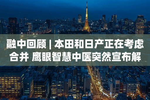 融中回顾 | 本田和日产正在考虑合并 鹰眼智慧中医突然宣布解散