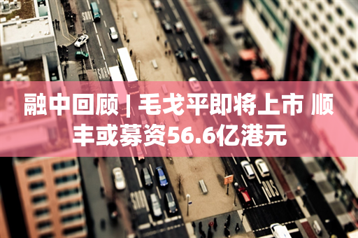 融中回顾 | 毛戈平即将上市 顺丰或募资56.6亿港元