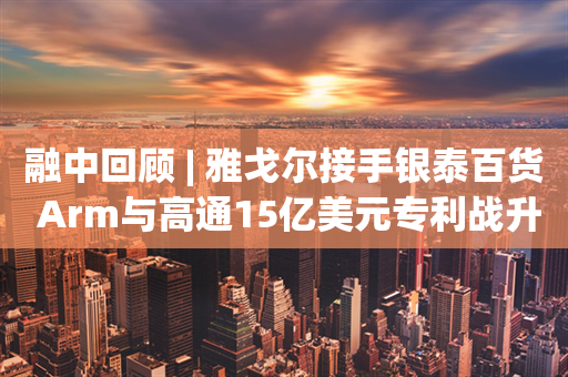 融中回顾 | 雅戈尔接手银泰百货 Arm与高通15亿美元专利战升级