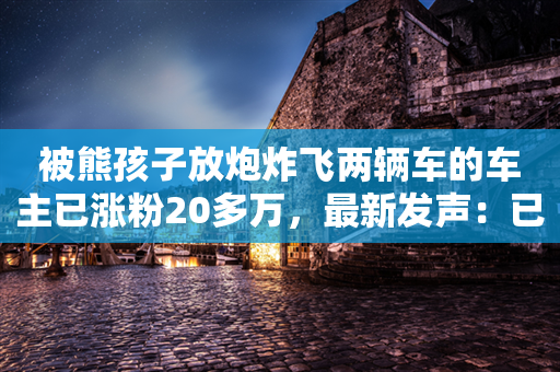 被熊孩子放炮炸飞两辆车的车主已涨粉20多万，最新发声：已有账号冒充