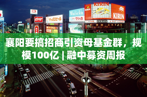 襄阳要搞招商引资母基金群，规模100亿 | 融中募资周报