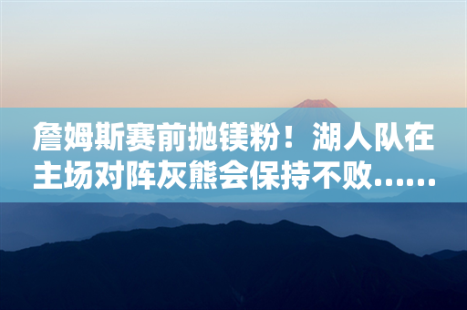 詹姆斯赛前抛镁粉！湖人队在主场对阵灰熊会保持不败……湖人主场全胜优势明显