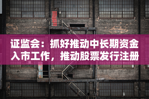 证监会：抓好推动中长期资金入市工作，推动股票发行注册制走深走实