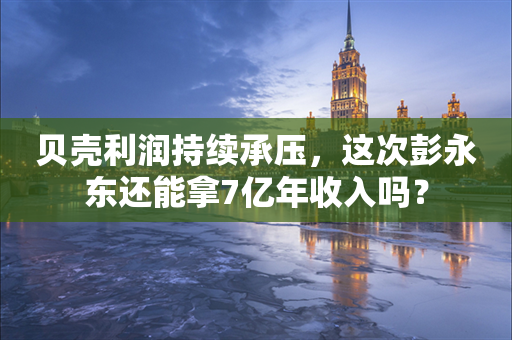 贝壳利润持续承压，这次彭永东还能拿7亿年收入吗？