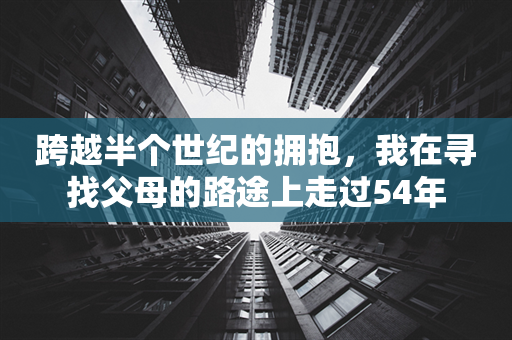 跨越半个世纪的拥抱，我在寻找父母的路途上走过54年