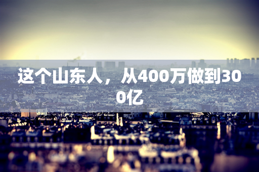 这个山东人，从400万做到300亿