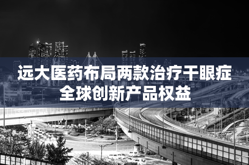 远大医药布局两款治疗干眼症全球创新产品权益