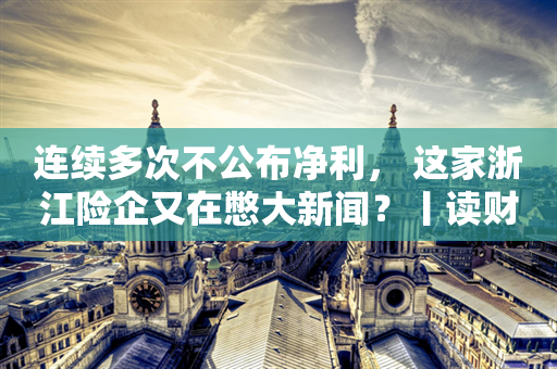 连续多次不公布净利， 这家浙江险企又在憋大新闻？丨读财报