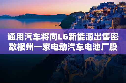 通用汽车将向LG新能源出售密歇根州一家电动汽车电池厂股份