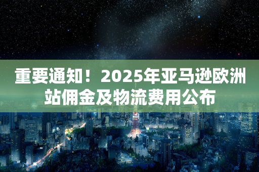 重要通知！2025年亚马逊欧洲站佣金及物流费用公布