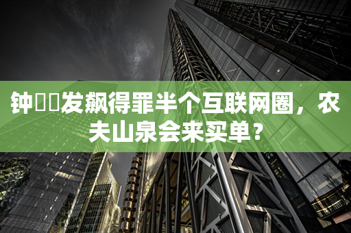 钟睒睒发飙得罪半个互联网圈，农夫山泉会来买单？