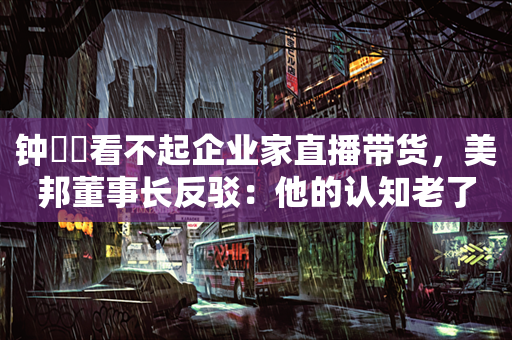 钟睒睒看不起企业家直播带货，美邦董事长反驳：他的认知老了