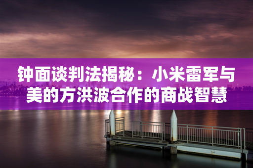 钟面谈判法揭秘：小米雷军与美的方洪波合作的商战智慧