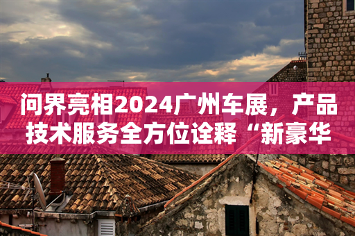 问界亮相2024广州车展，产品技术服务全方位诠释“新豪华”