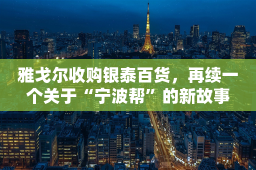 雅戈尔收购银泰百货，再续一个关于“宁波帮”的新故事