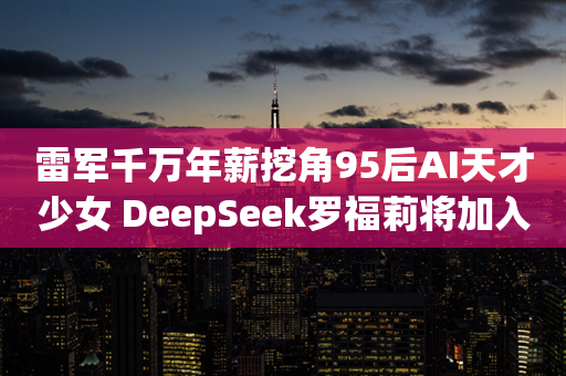 雷军千万年薪挖角95后AI天才少女 DeepSeek罗福莉将加入小米