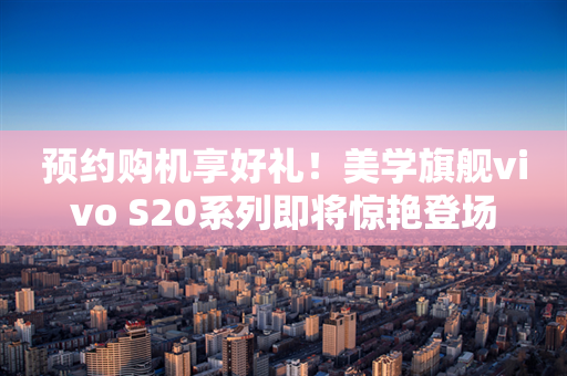 预约购机享好礼！美学旗舰vivo S20系列即将惊艳登场