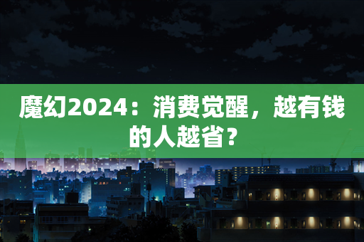 魔幻2024：消费觉醒，越有钱的人越省？