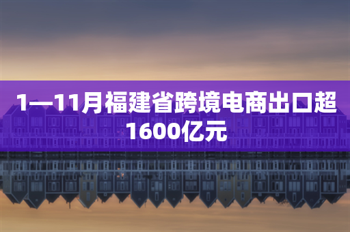 1—11月福建省跨境电商出口超1600亿元